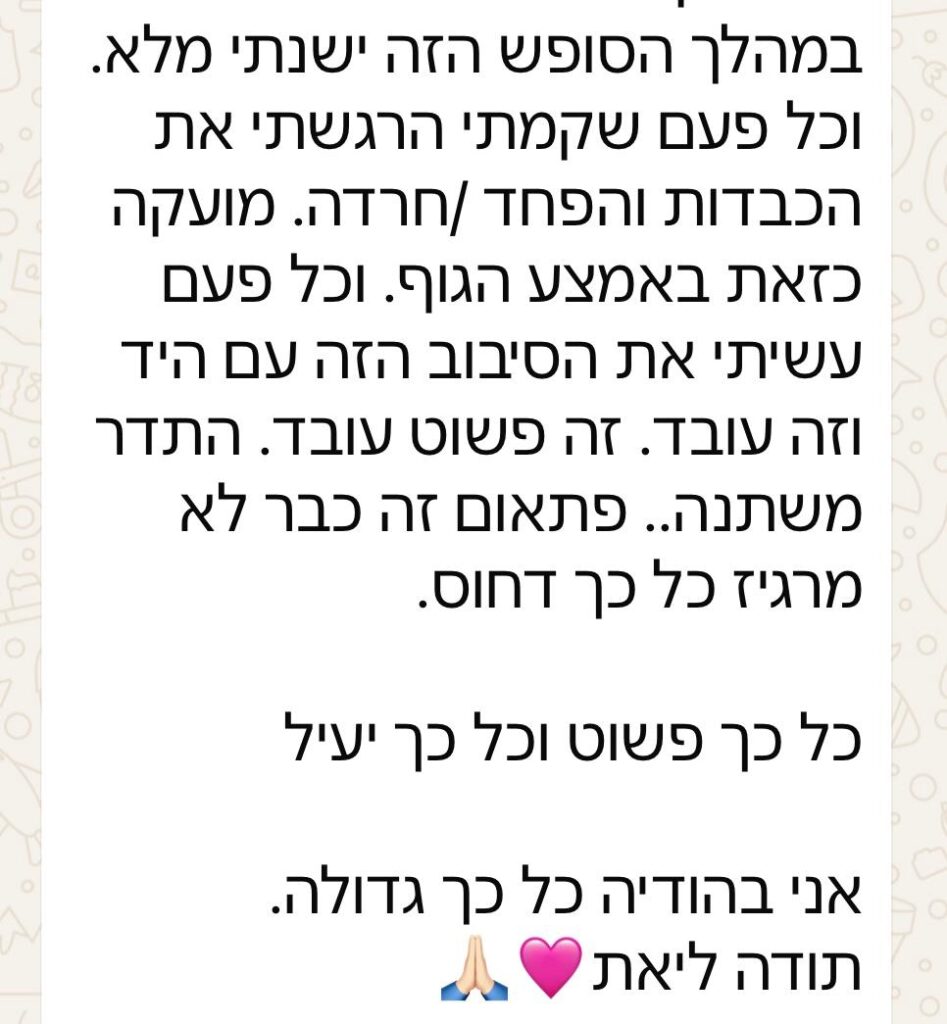 במהלך הסופש הזה ישנתי מלא. וכל פעם שקמתי הרגשתי את הכבדות והפחד/ חרדה. מועקה כזאת באמצע הגוף. וכל פעם עשיתי את הסיבוב הזה עם היד וזה עובד. זה פשוט עובד. התדר משתנה.. פתאום זה כבר לא מרגיש כל כך דחוס. כל כך פשוט וכל כך יעיל. אני בהודיה כל כך גדולה. תודה ליאת